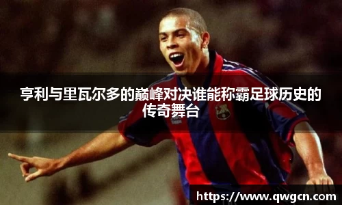 亨利与里瓦尔多的巅峰对决谁能称霸足球历史的传奇舞台