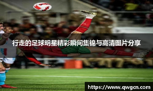 行走的足球明星精彩瞬间集锦与高清图片分享